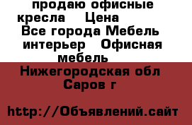  продаю офисные кресла  › Цена ­ 1 800 - Все города Мебель, интерьер » Офисная мебель   . Нижегородская обл.,Саров г.